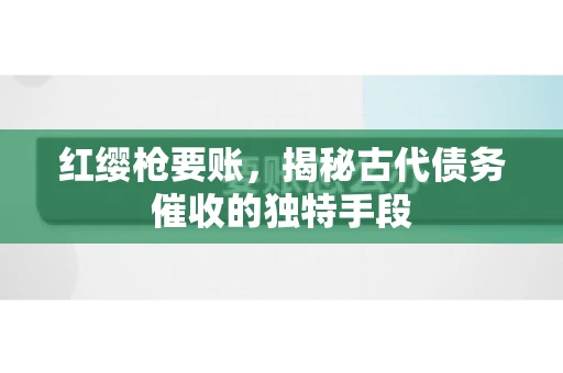 红缨枪要账，揭秘古代债务催收的独特手段