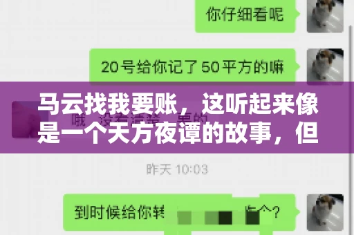 马云找我要账,这听起来像是一个天方夜谭的故事,但事实上,这确实发生在了我的朋友小王身上。那天,小王兴奋地给我打电话,说马云找他要账了。这让我感到十分惊讶,于是便开始询问事情的来龙去脉。 马云找我要账,这听起来像是一个天方夜谭的故事,但事实上,这确实发生在了我的朋友小王身上。那天,小王兴奋地给我打电话,说马云找他要账了。这让我感到十分惊讶,于是便开始询问事情的来龙去脉。