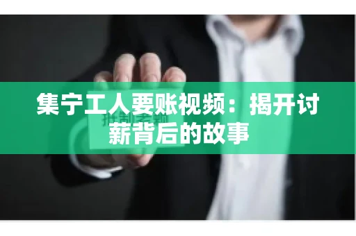 集宁工人要账视频：揭开讨薪背后的故事
