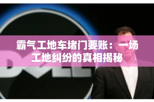 霸气工地车堵门要账：一场工地纠纷的真相揭秘