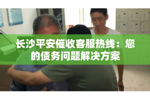 长沙平安催收客服热线：您的债务问题解决方案